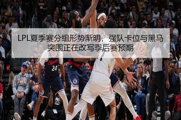 LPL夏季赛分组形势渐明，强队卡位与黑马突围正在改写季后赛预期